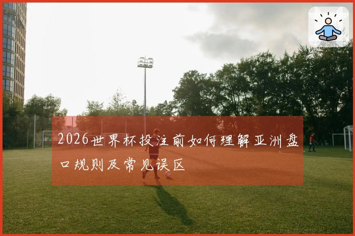 2026世界杯投注前如何理解亚洲盘口规则及常见误区